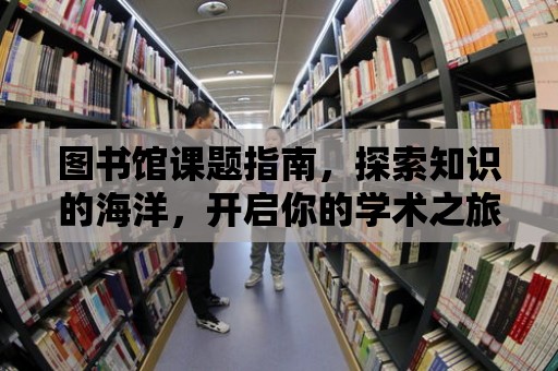 圖書館課題指南，探索知識的海洋，開啟你的學術之旅