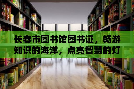 長春市圖書館圖書證，暢游知識(shí)的海洋，點(diǎn)亮智慧的燈塔