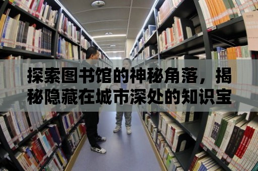 探索圖書館的神秘角落，揭秘隱藏在城市深處的知識寶藏