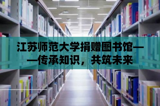 江蘇師范大學捐贈圖書館——傳承知識，共筑未來