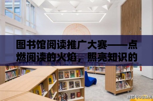 圖書館閱讀推廣大賽——點燃閱讀的火焰，照亮知識的海洋