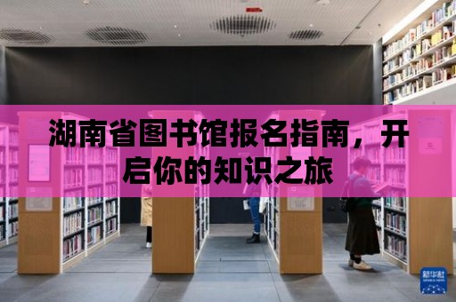 湖南省圖書館報名指南，開啟你的知識之旅