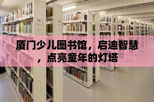 廈門少兒圖書館，啟迪智慧，點亮童年的燈塔