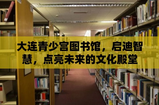 大連青少宮圖書館，啟迪智慧，點亮未來的文化殿堂