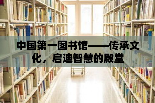 中國第一圖書館——傳承文化，啟迪智慧的殿堂