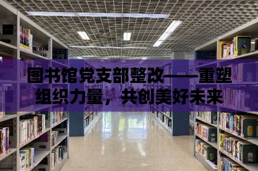 圖書館黨支部整改——重塑組織力量，共創美好未來