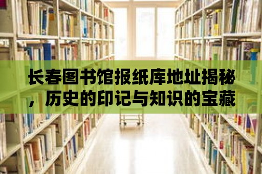 長春圖書館報紙庫地址揭秘，歷史的印記與知識的寶藏