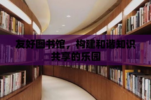 友好圖書館，構建和諧知識共享的樂園