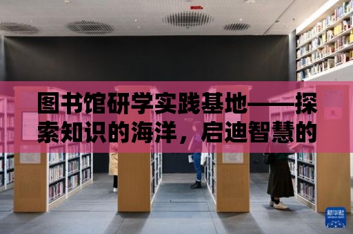 圖書館研學實踐基地——探索知識的海洋，啟迪智慧的未來