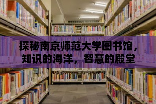 探秘南京師范大學圖書館，知識的海洋，智慧的殿堂