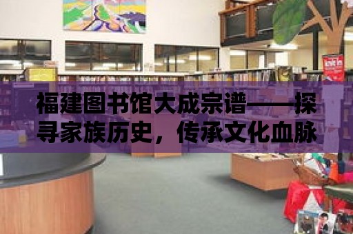 福建圖書館大成宗譜——探尋家族歷史，傳承文化血脈