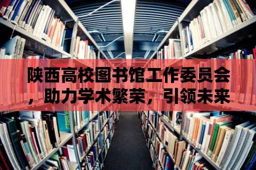 陜西高校圖書館工作委員會，助力學術繁榮，引領未來