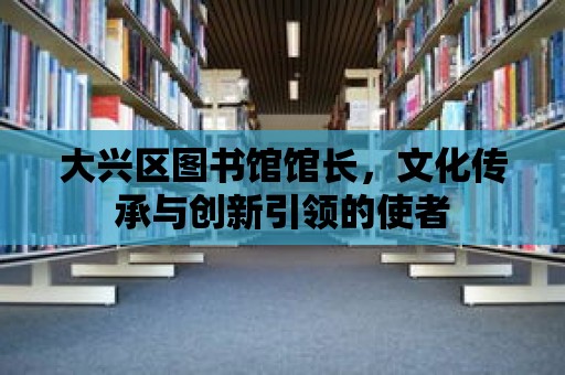 大興區(qū)圖書館館長，文化傳承與創(chuàng)新引領的使者