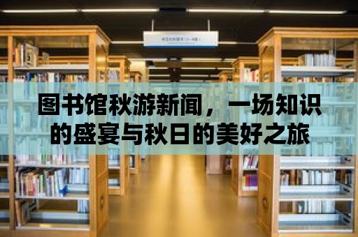 圖書館秋游新聞，一場知識的盛宴與秋日的美好之旅