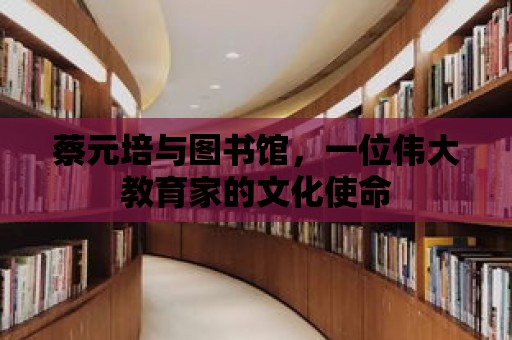 蔡元培與圖書館，一位偉大教育家的文化使命