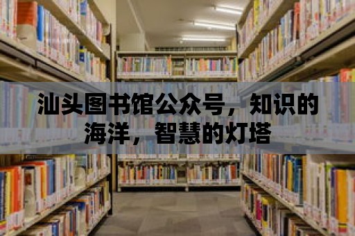 汕頭圖書館公眾號，知識的海洋，智慧的燈塔