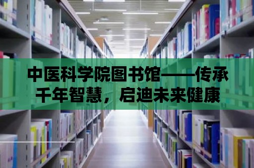 中醫(yī)科學(xué)院圖書館——傳承千年智慧，啟迪未來健康