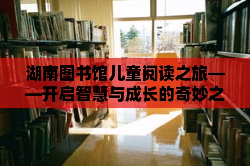 湖南圖書館兒童閱讀之旅——開啟智慧與成長的奇妙之旅