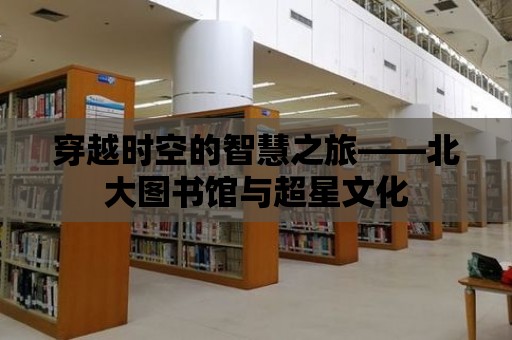 穿越時空的智慧之旅——北大圖書館與超星文化