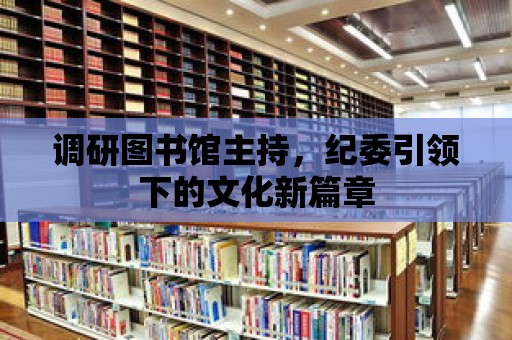 調研圖書館主持，紀委引領下的文化新篇章