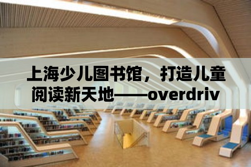 上海少兒圖書館，打造兒童閱讀新天地——overdrive引領數字化閱讀潮流