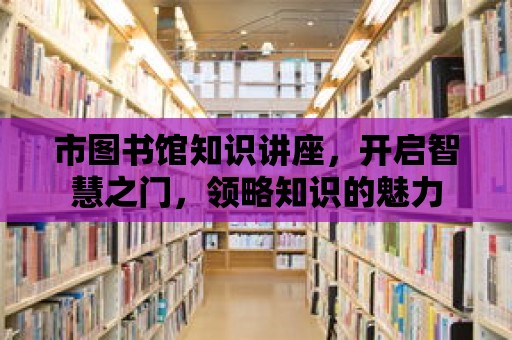 市圖書館知識講座，開啟智慧之門，領(lǐng)略知識的魅力