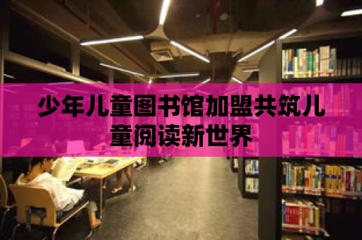 少年兒童圖書館加盟共筑兒童閱讀新世界