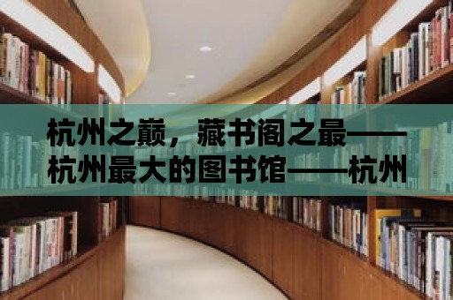 杭州之巔，藏書閣之最——杭州最大的圖書館——杭州圖書館之魅力