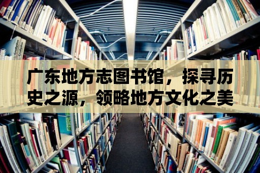 廣東地方志圖書館，探尋歷史之源，領略地方文化之美