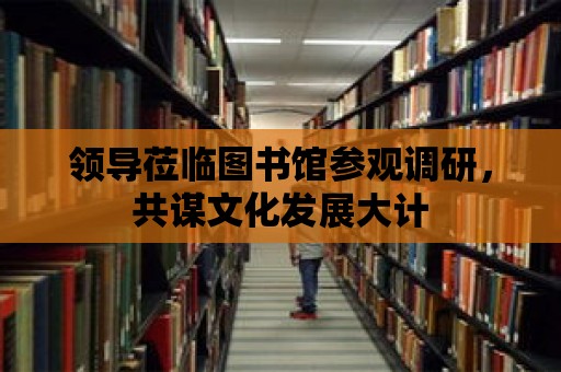 領(lǐng)導(dǎo)蒞臨圖書館參觀調(diào)研，共謀文化發(fā)展大計(jì)