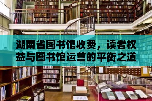 湖南省圖書館收費，讀者權益與圖書館運營的平衡之道