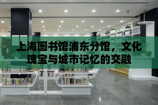 上海圖書館浦東分館，文化瑰寶與城市記憶的交融