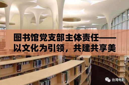 圖書館黨支部主體責任——以文化為引領，共建共享美好閱讀空間