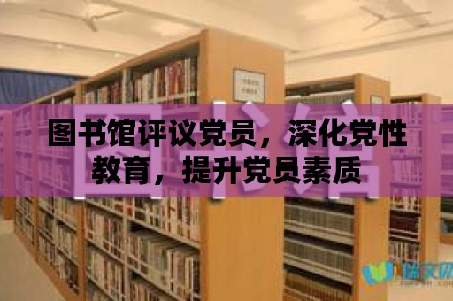 圖書館評議黨員，深化黨性教育，提升黨員素質