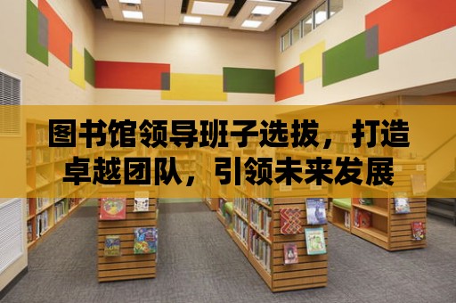 圖書館領導班子選拔，打造卓越團隊，引領未來發展