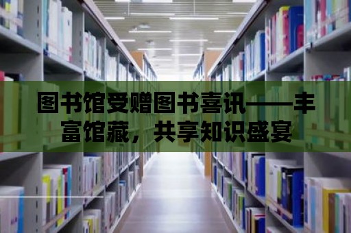 圖書館受贈圖書喜訊——豐富館藏，共享知識盛宴