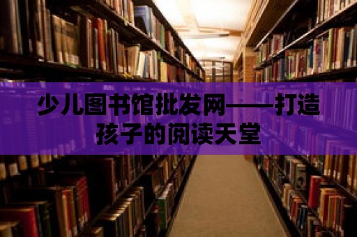 少兒圖書館批發網——打造孩子的閱讀天堂