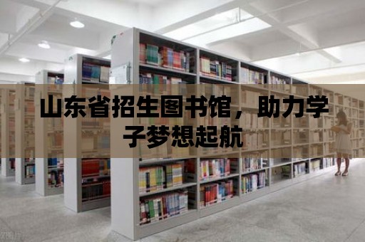 山東省招生圖書館，助力學子夢想起航