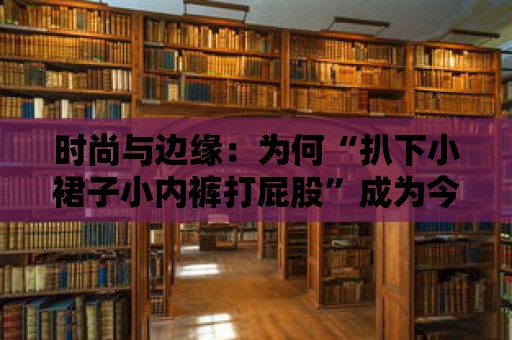 時(shí)尚與邊緣：為何“扒下小裙子小內(nèi)褲打屁股”成為今日潮流？