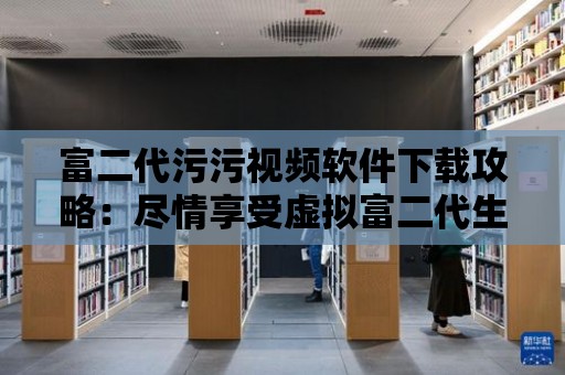 富二代污污視頻軟件下載攻略：盡情享受虛擬富二代生活！