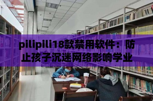 pilipili18款禁用軟件：防止孩子沉迷網絡影響學業