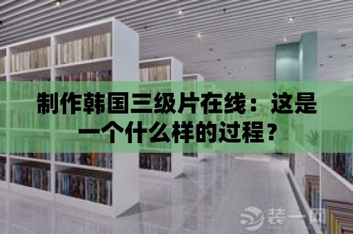 制作韓國三級片在線：這是一個什么樣的過程？