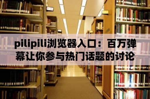 pilipili瀏覽器入口：百萬彈幕讓你參與熱門話題的討論！