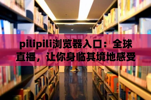 pilipili瀏覽器入口：全球直播，讓你身臨其境地感受各地風情！