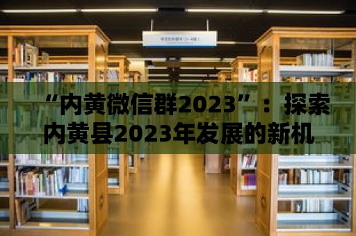 “內黃微信群2023”：探索內黃縣2023年發展的新機遇