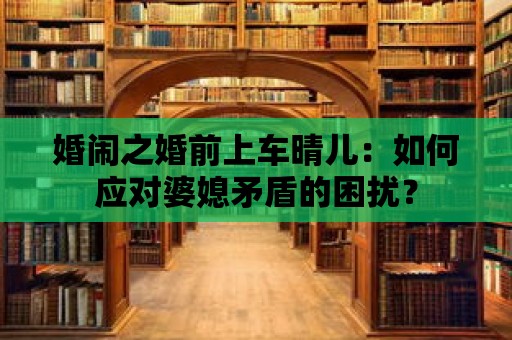 婚鬧之婚前上車晴兒：如何應對婆媳矛盾的困擾？