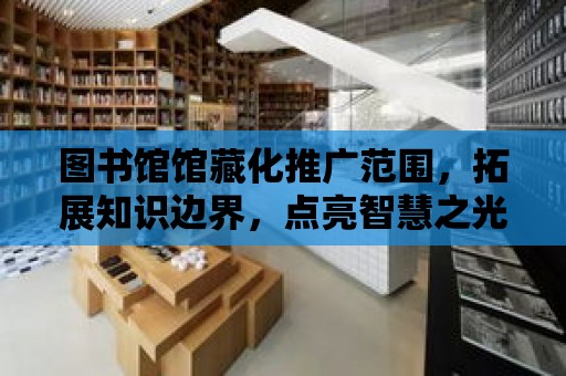 圖書館館藏化推廣范圍，拓展知識邊界，點亮智慧之光