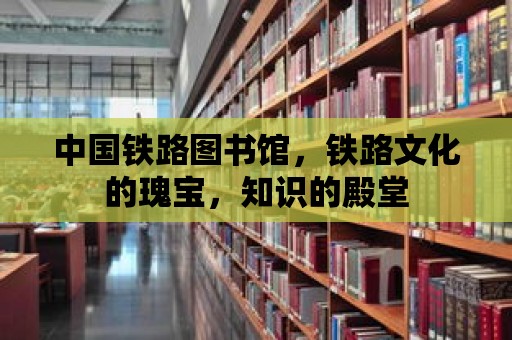 中國鐵路圖書館，鐵路文化的瑰寶，知識的殿堂