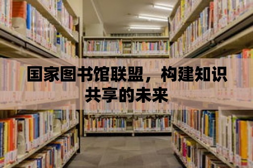 國家圖書館聯(lián)盟，構(gòu)建知識共享的未來