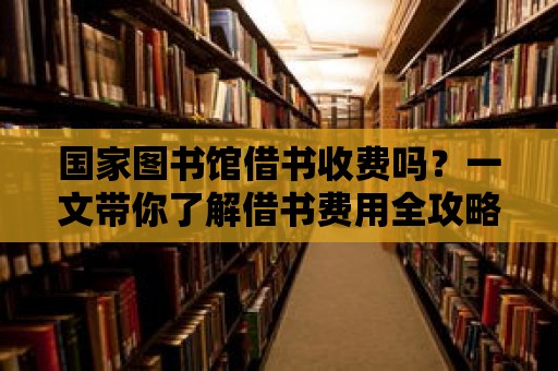 國家圖書館借書收費嗎？一文帶你了解借書費用全攻略！